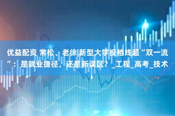 优益配资 常松、老徐|新型大学投档线超“双一流”：是就业捷径，还是新误区？_工程_高考_技术