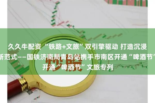 久久牛配资 “铁路+文旅”双引擎驱动 打造沉浸式城市IP新范式——国铁济南局青岛站携手市南区开通“啤酒节”文旅专列