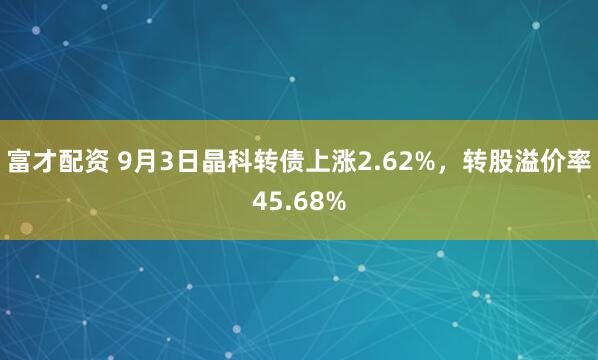 富才配资 9月3日晶科转债上涨2.62%，转股溢价率45.68%