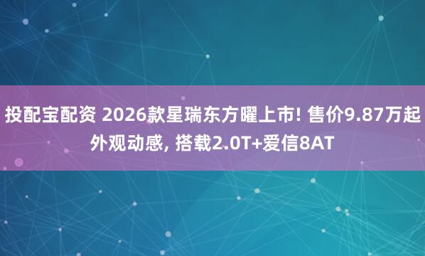 投配宝配资 2026款星瑞东方曜上市! 售价9.87万起外观动感, 搭载2.0T+爱信8AT