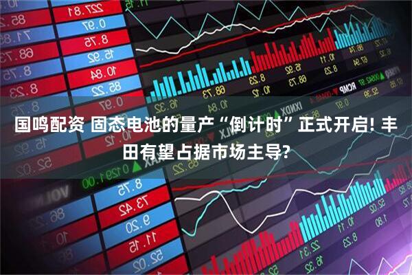 国鸣配资 固态电池的量产“倒计时”正式开启! 丰田有望占据市场主导?