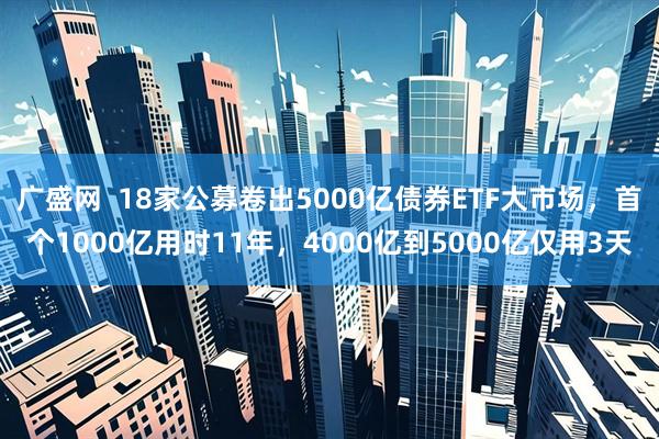 广盛网  18家公募卷出5000亿债券ETF大市场，首个1000亿用时11年，4000亿到5000亿仅用3天