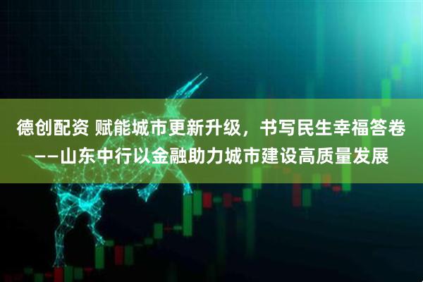 德创配资 赋能城市更新升级，书写民生幸福答卷——山东中行以金融助力城市建设高质量发展