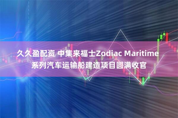 久久盈配资 中集来福士Zodiac Maritime 系列汽车运输船建造项目圆满收官