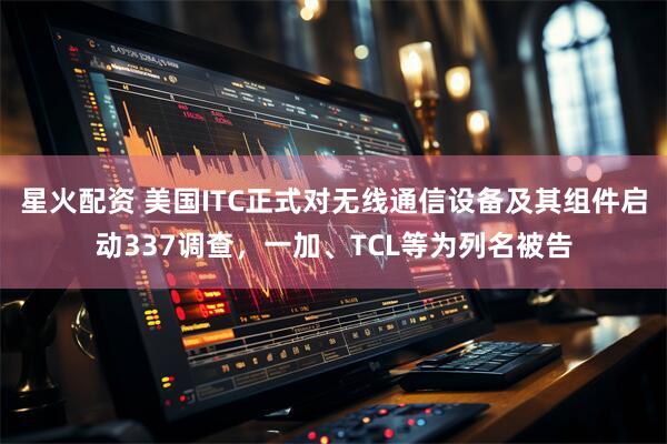 星火配资 美国ITC正式对无线通信设备及其组件启动337调查，一加、TCL等为列名被告