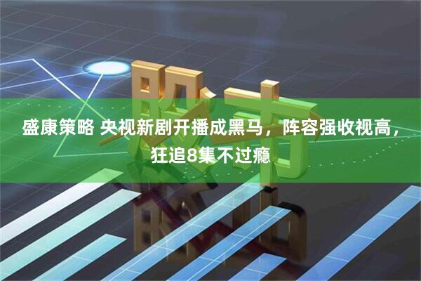 盛康策略 央视新剧开播成黑马，阵容强收视高，狂追8集不过瘾