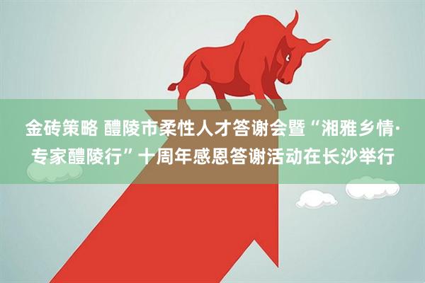 金砖策略 醴陵市柔性人才答谢会暨“湘雅乡情·专家醴陵行”十周年感恩答谢活动在长沙举行