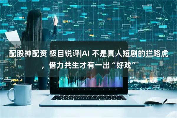 配股神配资 极目锐评|AI 不是真人短剧的拦路虎，借力共生才有一出“好戏”