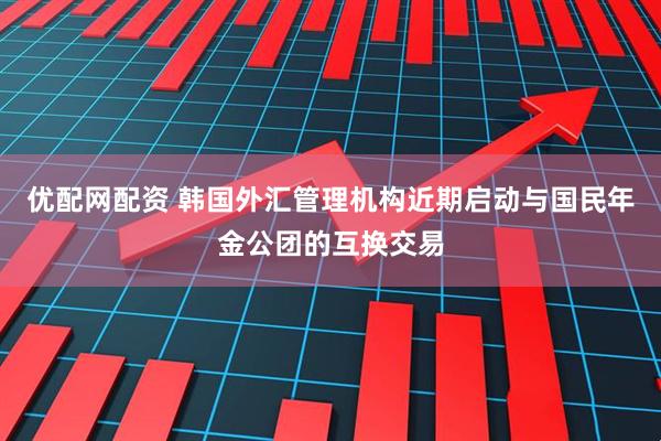 优配网配资 韩国外汇管理机构近期启动与国民年金公团的互换交易