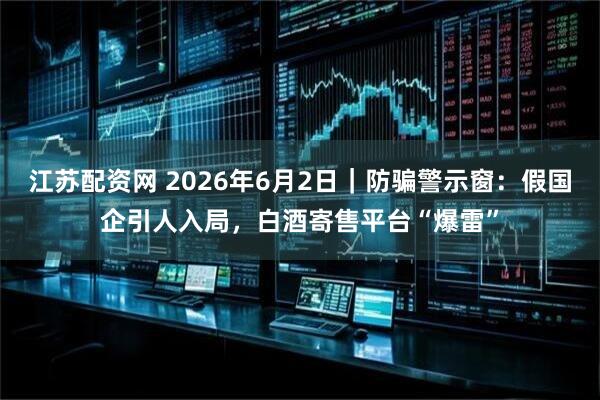 江苏配资网 2026年6月2日｜防骗警示窗：假国企引人入局，白酒寄售平台“爆雷”