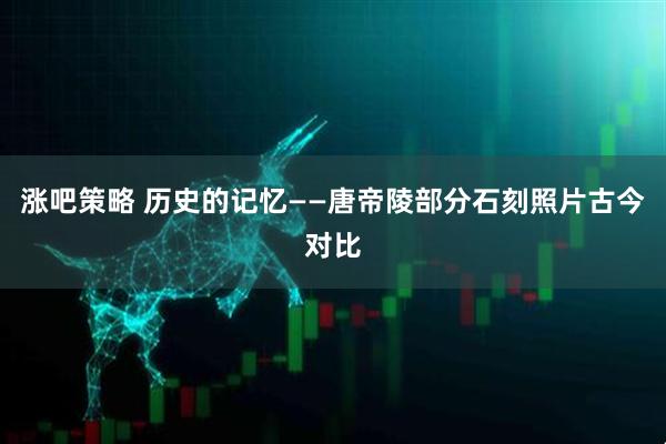 涨吧策略 历史的记忆——唐帝陵部分石刻照片古今对比