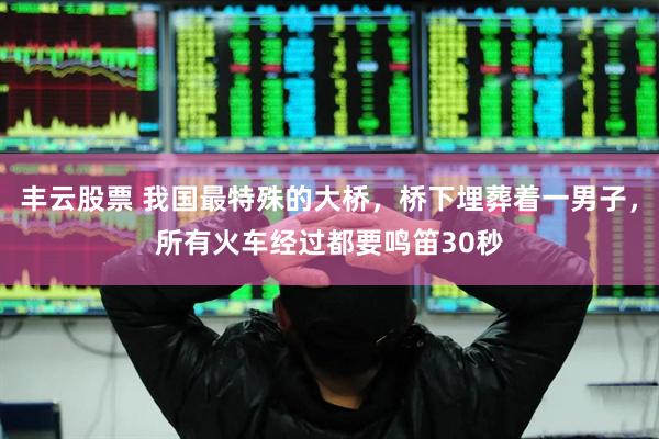 丰云股票 我国最特殊的大桥，桥下埋葬着一男子，所有火车经过都要鸣笛30秒