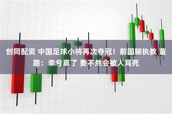 创同配资 中国足球小将再次夺冠！前国脚执教 董路：幸亏赢了 要不然会被人骂死