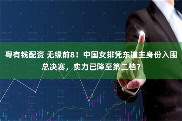 粤有钱配资 无缘前8！中国女排凭东道主身份入围总决赛，实力已降至第二档？